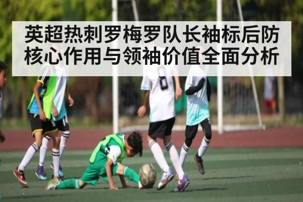 英超热刺罗梅罗队长袖标后防核心作用与领袖价值全面分析